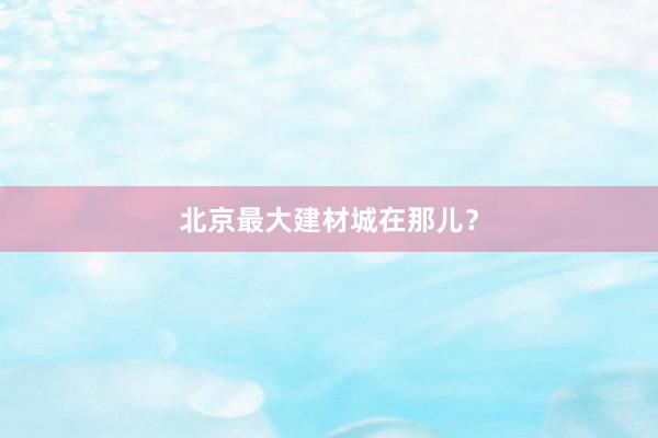 北京最大建材城在那儿？