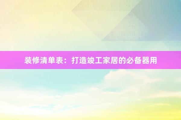 装修清单表：打造竣工家居的必备器用