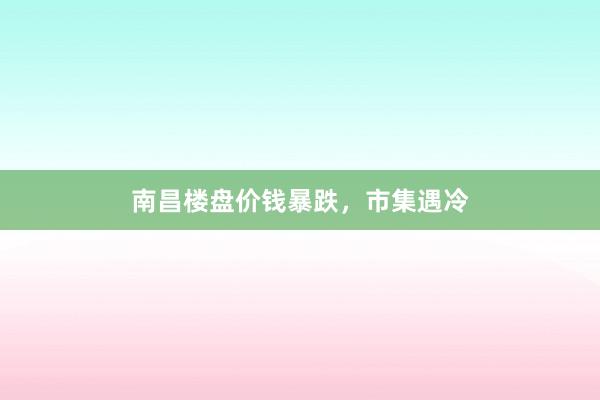 南昌楼盘价钱暴跌,市集遇冷